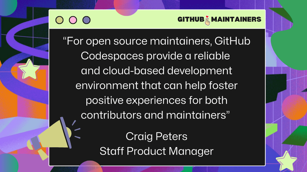 Quote from Craig Peters, Staff Product Manager at GitHub: "For open source maintainers, GitHub Codespaces provide a reliable and cloud-based environment that can help foster positive experiences for both contributors and maintainers."