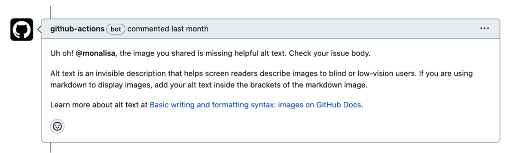Screenshot of an automated actions comment on a GitHub Issue that says,  “Uh oh! @monalisa, the image you shared is missing helpful alt text. Check your issue body. Alt text is an invisible description that helps screen readers describe images to blind or low-vision users. If you are using markdown to display images, add your alt text inside the brackets of the markdown image”, followed by a link to learn more about setting alt text on GitHub Docs.