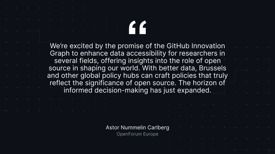 Astor Nummelin Carlberg “We’re excited by the promise of the GitHub Innovation Graph to enhance data accessibility for researchers in several fields, offering insights into the role of open source in shaping our world. With better data, Brussels and other global policy hubs can craft policies that truly reflect the significance of open source. The horizon of informed decision-making has just expanded.” Astor Nummelin Carlberg, OpenForum Europe