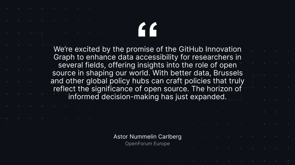 “We’re excited by the promise of the GitHub Innovation Graph to enhance data accessibility for researchers in several fields, offering insights into the role of open source in shaping our world. With better data, Brussels and other global policy hubs can craft policies that truly reflect the significance of open source. The horizon of informed decision-making has just expanded.” Astor Nummelin Carlberg, OpenForum Europe