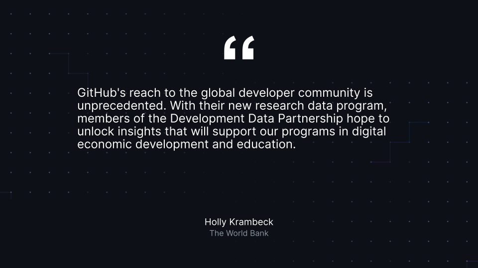 &quot;GitHub&#039;s reach to the global developer community is unprecedented. With their new research data program, members of the Development Data Partnership hope to unlock insights that will support our programs in digital economic development and education.&quot; Holly Krambeck, The World Bank