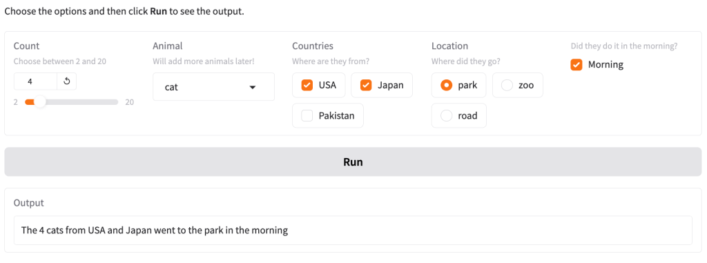 Website with a slider titled “Count” set to 4, a dropdown list titled “Animal” set to “cat”, a checkbox group titled “Countries” with checked “USA” and “Japan” and unchecked “Pakistan”, a radio button titled “Locations” set to “park” and a checked checkbox with question with explanation “Did they do it in the morning?”. Below the form is a button titled “Run” and an output box with the value “The 4 cats from USA and Japan went to the park in the morning.