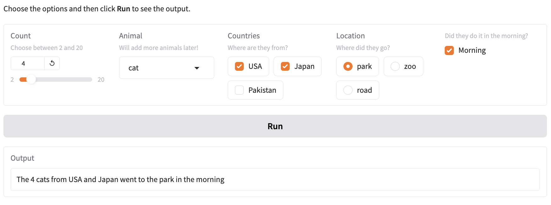 Website with a slider titled “Count” set to 4, a dropdown list titled “Animal” set to “cat”, a checkbox group titled “Countries” with checked “USA” and “Japan” and unchecked “Pakistan”, a radio button titled “Locations” set to “park” and a checked checkbox with question with explanation “Did they do it in the morning?”. Below the form is a button titled “Run” and an output box with the value “The 4 cats from USA and Japan went to the park in the morning."