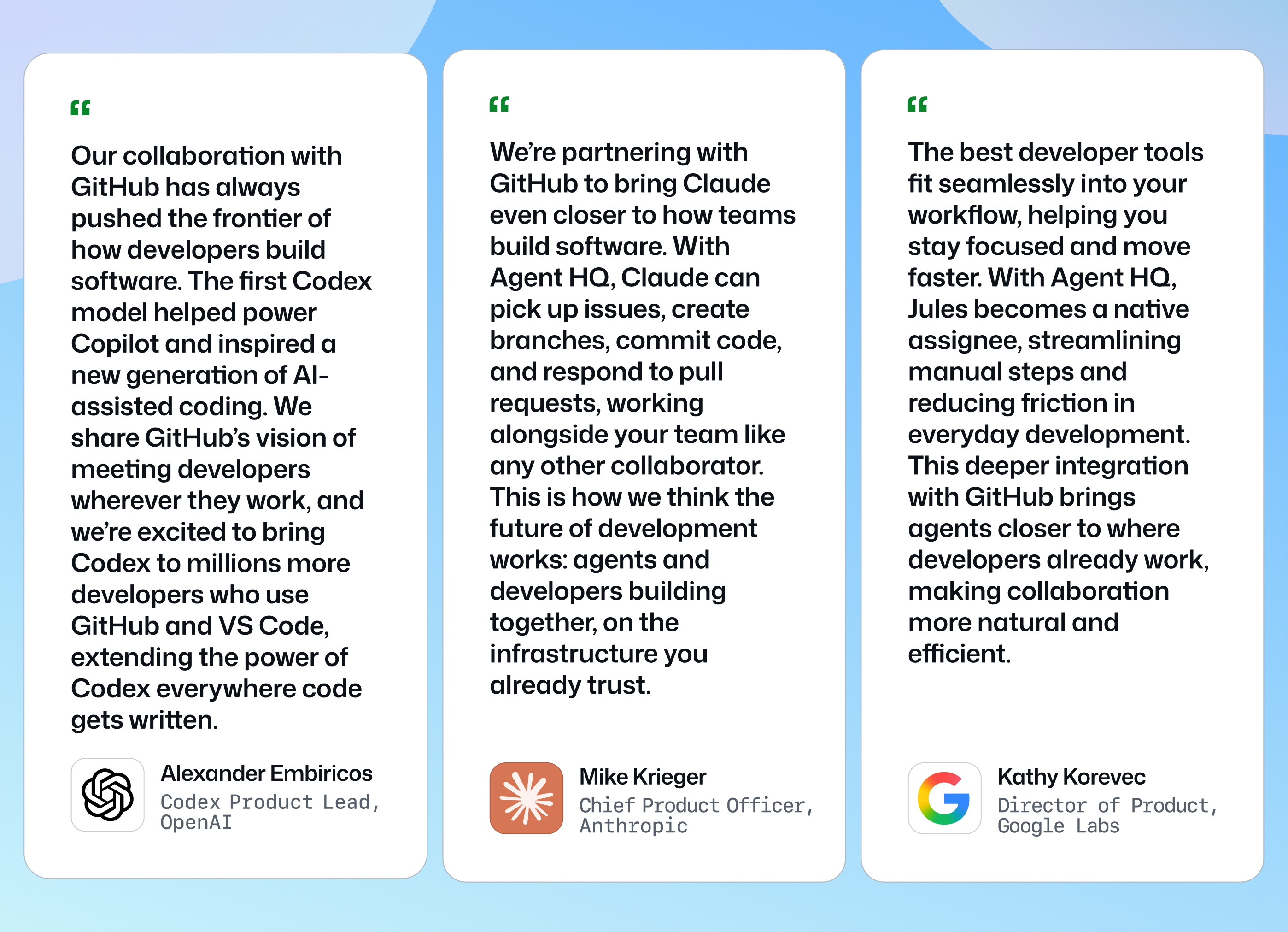 'Our collaboration with GitHub has always pushed the frontier of how developers build software. The first Codex model helped power Copilot and inspired a new generation of AI-assisted coding. We share GitHub’s vision of meeting developers wherever they work, and we’re excited to bring Codex to millions more developers who use GitHub and VS Code, extending the power of Codex everywhere code gets written.' 
- Alexander Embiricos, Codex Product Lead, OpenAI

'We’re partnering with GitHub to bring Claude even closer to how teams build software. With Agent HQ, Claude can pick up issues, create branches, commit code, and respond to pull requests, working alongside your team like any other collaborator. This is how we think the future of development works: agents and developers building together, on the infrastructure you already trust.' 
- Mike Krieger, Chief Product Officer, Anthropic

'The best developer tools fit seamlessly into your workflow, helping you stay focused and move faster. With Agent HQ, Jules becomes a native assignee, streamlining manual steps and reducing friction in everyday development. This deeper integration with GitHub brings agents closer to where developers already work, making collaboration more natural and efficient.'
- Kathy Korevec, Director of Product at Google Labs