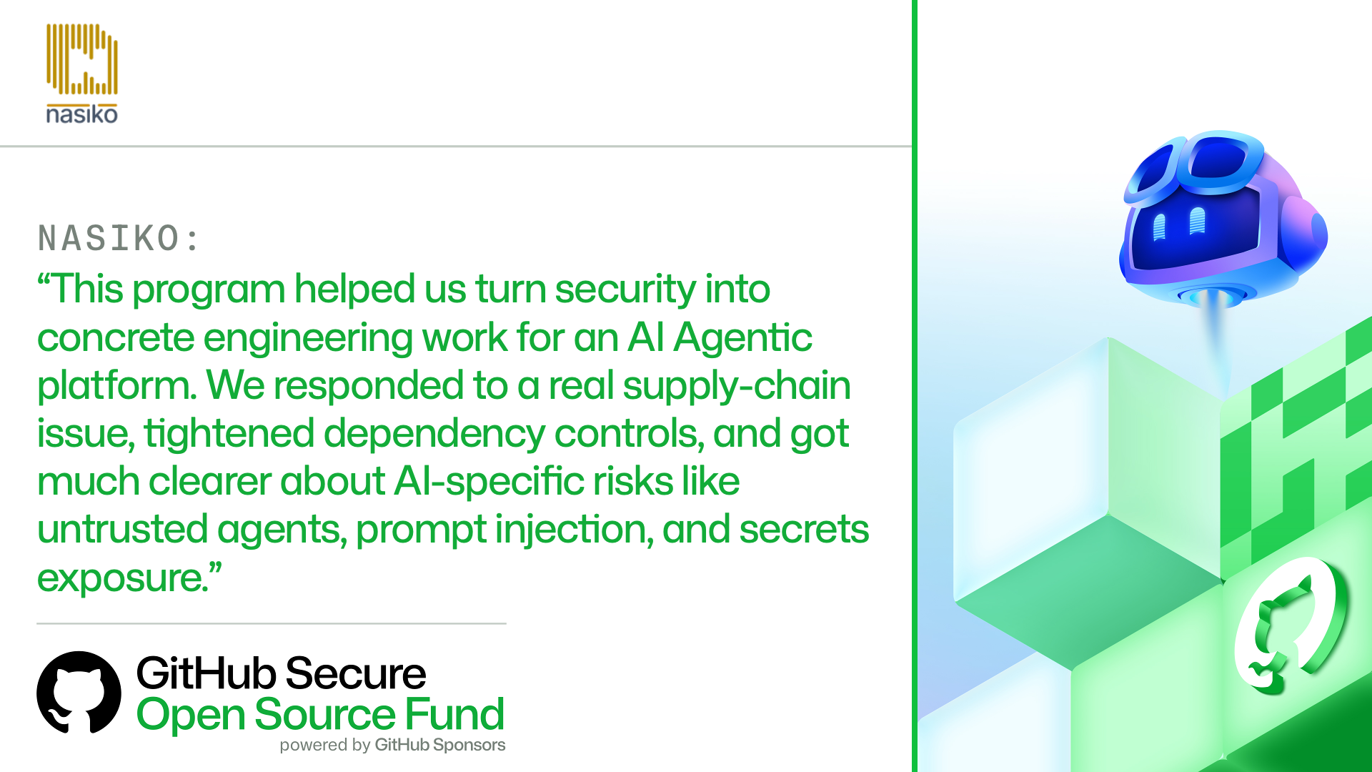 NASIKO:​

'This program helped us turn security into concrete engineering work for an AI Agentic platform. We responded to a real supply-chain issue, tightened dependency controls, and got much clearer about AI-specific risks like untrusted agents, prompt injection, and secrets exposure.'
